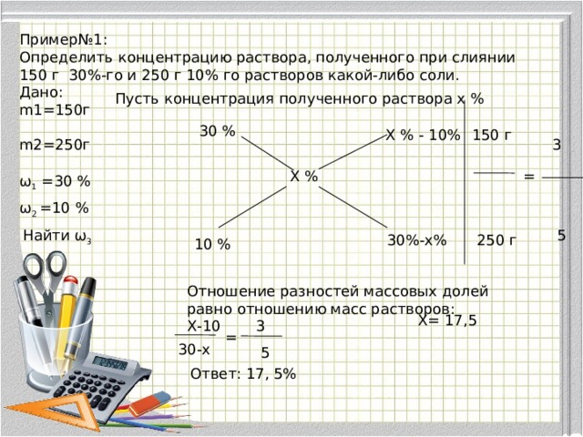 Пример№1: Определить концентрацию раствора, полученного при слиянии 150 г 30%-го и 250 г 10% го растворов какой-либо соли. Дано: m1=150г m2=250г Пусть концентрация полученного раствора х % 30 % Х % - 10% 150 г 3 = Х % ω 1 =30 % ω 2 =10 % Найти ω 3 5 30%-х% 250 г 10 % Отношение разностей массовых долей равно отношению масс растворов: Х-10 Х= 17,5 3 = 30-х 5 Ответ: 17, 5% 