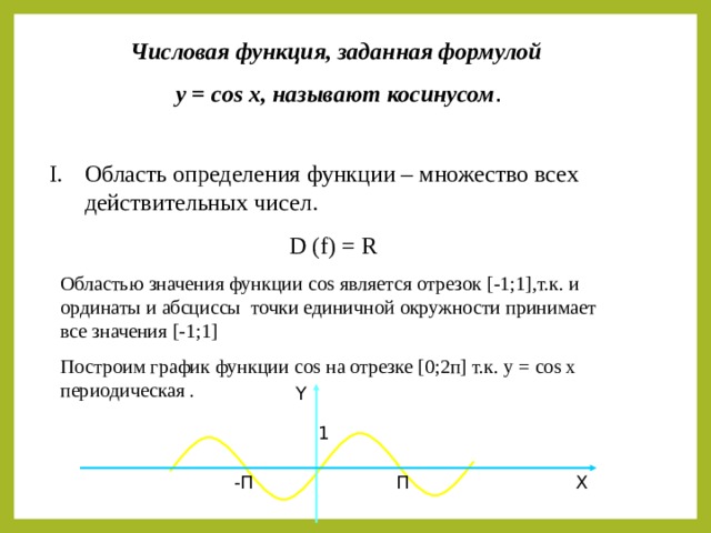Числовая функция, заданная формулой  у = cos x ,  называют косинусом . Область определения функции – множество всех действительных чисел. D (f) = R Областью значения функции cos является отрезок [ -1;1 ] ,т.к. и ординаты и абсциссы точки единичной окружности принимает все значения [ -1;1 ] Построим график функции cos на отрезке [ 0;2п ] т.к. y = cos x периодическая . Y 1 X П -П 
