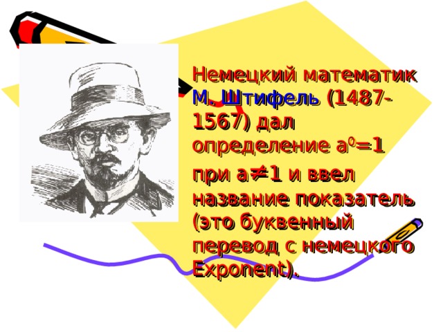 Немецкий математик  М. Штифель  (1487-1567) дал определение a 0 =1 при а ≠ 1 и ввел название показатель (это буквенный перевод с немецкого Exponent ) . 