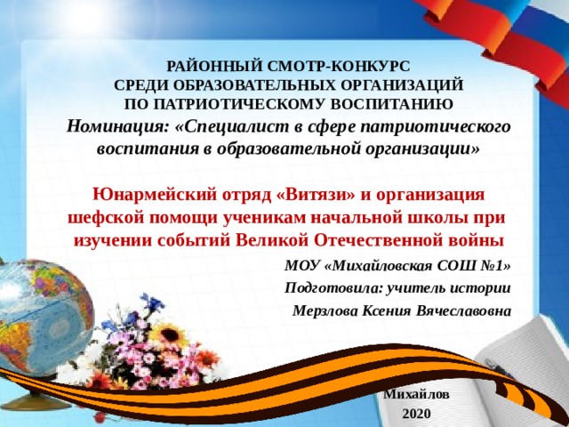  РАЙОННЫЙ СМОТР-КОНКУРС  СРЕДИ ОБРАЗОВАТЕЛЬНЫХ ОРГАНИЗАЦИЙ  ПО ПАТРИОТИЧЕСКОМУ ВОСПИТАНИЮ  Номинация: «Специалист в сфере патриотического воспитания в образовательной организации»   Юнармейский отряд «Витязи» и организация шефской помощи ученикам начальной школы при изучении событий Великой Отечественной войны  МОУ «Михайловская СОШ №1» Подготовила: учитель истории Мерзлова Ксения Вячеславовна  Михайлов 2020  