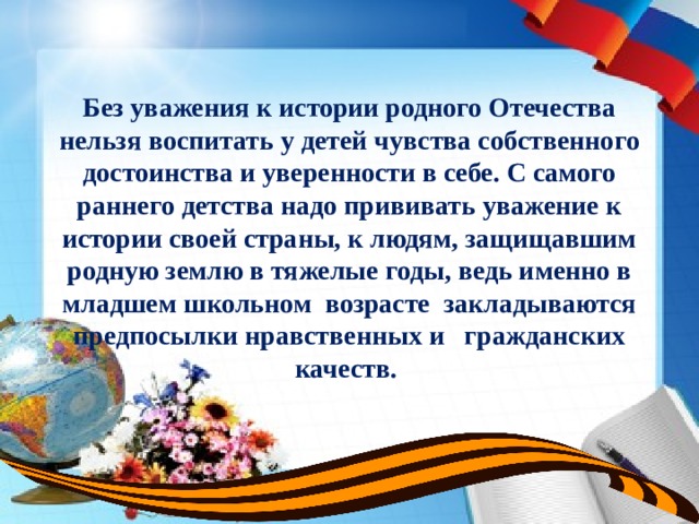 Без уважения к истории родного Отечества нельзя воспитать у детей чувства собственного достоинства и уверенности в себе. С самого раннего детства надо прививать уважение к истории своей страны, к людям, защищавшим родную землю в тяжелые годы, ведь именно в младшем школьном возрасте закладываются предпосылки нравственных и гражданских качеств. 