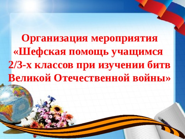 Организация мероприятия  «Шефская помощь учащимся  2/3-х классов при изучении битв Великой Отечественной войны»   