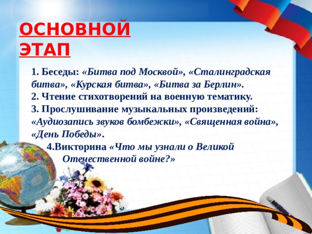 ОСНОВНОЙ ЭТАП 1. Беседы: «Битва под Москвой», «Сталинградская битва», «Курская битва», «Битва за Берлин». 2. Чтение стихотворений на военную тематику. 3. Прослушивание музыкальных произведений: «Аудиозапись звуков бомбежки», «Священная война», «День Победы» .  4.Викторина «Что мы узнали о Великой      Отечественной войне?» 