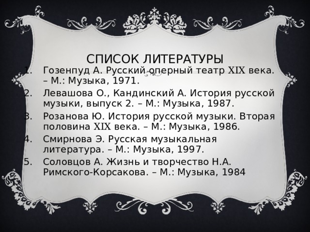 СПИСОК ЛИТЕРАТУРЫ Гозенпуд А. Русский оперный театр XIX века. – М.: Музыка, 1971. Левашова О., Кандинский А. История русской музыки, выпуск 2. – М.: Музыка, 1987. Розанова Ю. История русской музыки. Вторая половина XIX века. – М.: Музыка, 1986. Смирнова Э. Русская музыкальная литература. – М.: Музыка, 1997. Соловцов А. Жизнь и творчество Н.А. Римского-Корсакова. – М.: Музыка, 1984 