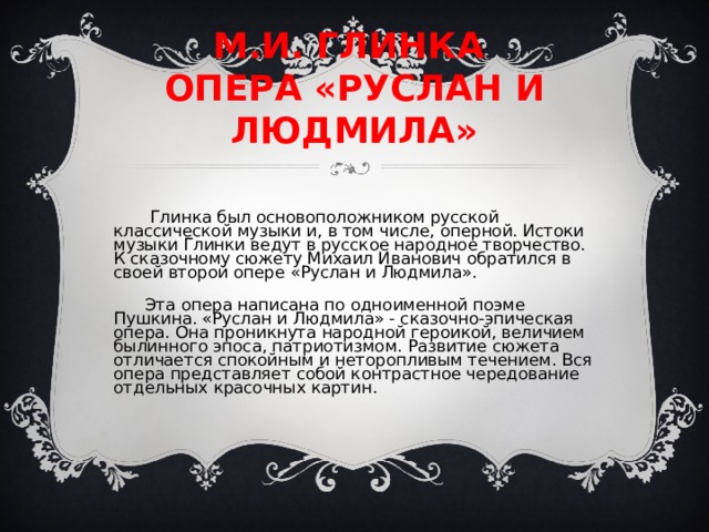 М.И. ГЛИНКА ОПЕРА «РУСЛАН И ЛЮДМИЛА» Глинка был основоположником русской классической музыки и, в том числе, оперной. Истоки музыки Глинки ведут в русское народное творчество. К сказочному сюжету Михаил Иванович обратился в своей второй опере «Руслан и Людмила». Эта опера написана по одноименной поэме Пушкина. «Руслан и Людмила» - сказочно-эпическая опера. Она проникнута народной героикой, величием былинного эпоса, патриотизмом. Развитие сюжета отличается спокойным и неторопливым течением. Вся опера представляет собой контрастное чередование отдельных красочных картин. 