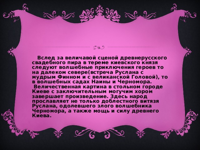  Вслед за величавой сценой древнерусского свадебного пира в тереме киевского князя следуют волшебные приключения героев то на далеком севере(встреча Руслана с мудрым Финном и с великанской Головой), то в волшебных садах Наины и Черномора. Величественная картина в стольном городе Киеве с заключительным могучим хором завершает произведение. Здесь народ прославляет не только доблестного витязя Руслана, одолевшего злого волшебника Черномора, а также мощь и силу древнего Киева. 