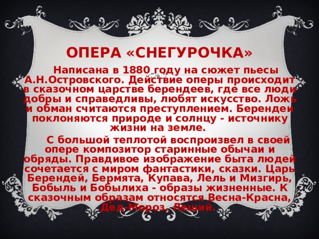 ОПЕРА «СНЕГУРОЧКА» Написана в 1880 году на сюжет пьесы А.Н.Островского. Действие оперы происходит в сказочном царстве берендеев, где все люди добры и справедливы, любят искусство. Ложь и обман считаются преступлением. Берендеи поклоняются природе и солнцу - источнику жизни на земле. С большой теплотой воспроизвел в своей опере композитор старинные обычаи и обряды. Правдивое изображение быта людей сочетается с миром фантастики, сказки. Царь Берендей, Бермята, Купава, Лель и Мизгирь, Бобыль и Бобылиха - образы жизненные. К сказочным образам относятся Весна-Красна, Дед-Мороз, Леший. 