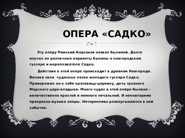  ОПЕРА «САДКО» Эту оперу Римский-Корсаков назвал былиной. Долго изучал он различные варианты былины о новгородском гусляре и мореплавателе Садко. Действие в этой опере происходит в древнем Новгороде. Велика сила чудесных песен молодого гусляра Садко. Приворожил он к себе красавицу-царевну, дочь грозного Морского царя-владыки. Много чудес в этой опере-былине – величественно простой и немного печальной. И неповторимо прекрасна музыка оперы. Неторопливо развертываются в ней события. 