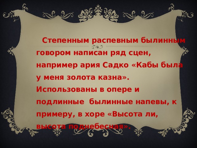  Степенным распевным былинным говором написан ряд сцен, например ария Садко «Кабы была у меня золота казна». Использованы в опере и подлинные былинные напевы, к примеру, в хоре «Высота ли, высота поднебесная». 