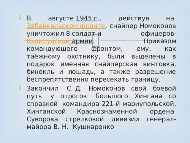 В августе  1945 г ., действуя на  Забайкальском фронте , снайпер Номоконов уничтожил 8 солдат и офицеров  Квантунской армии . Приказом командующего фронтом, ему, как таёжному охотнику, были выделены в подарок именная снайперская винтовка, бинокль и лошадь, а также разрешение беспрепятственно пересекать границу. Закончил  С. Д. Номоконов свой боевой путь  у отрогов  Большого Хингана со справкой  командира 221-й мариупольской, Хинганской Краснознаменной  ордена  Суворова стрелковой дивизии генерал-майора В. Н.  Кушнаренко 