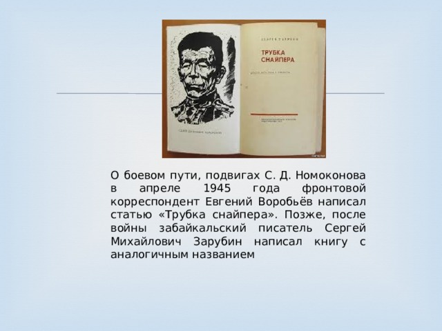 О боевом пути, подвигах С. Д. Номоконова в апреле 1945 года фронтовой корреспондент Евгений Воробьёв написал статью «Трубка снайпера». Позже, после войны забайкальский писатель Сергей Михайлович Зарубин написал книгу с аналогичным названием 