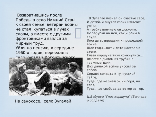  Возвратившись после Победы в село Нижний Стан к своей семье, ветеран войны не стал  купаться в лучах славы, а вместе с другими фронтовиками взялся за мирный труд. Уйдя на пенсию, в середине 1960-х годов, переехал в село Зугалай Могойтуйского района  В Зугалае познал он счастье свое,  И детей, и внуков своих няньчить успел,  А трубку военную он докурил,  Но зарубки на ней, как и раны в груди,  Иногда возвращали к прошедшей войне...  Шли годы...вот и лето настало в степи.  Глаза коршуна тихо сомкнулись...  Вместе с дымом из трубки в таежные дали  Дух далекой войны уносил за собою  Сердце солдата к тунгусской тайге,  Туда, где не знал он ни горя, ни слез,  Туда, где свобода да ветер из гор.  Ц.Бабуева “Глаз коршуна” (Баллада о солдате) На сенокосе. село Зугалай 