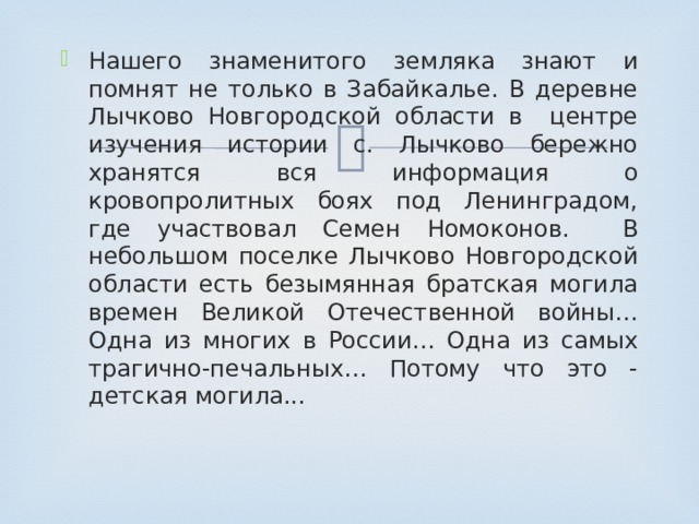 Нашего знаменитого земляка знают и помнят не только в Забайкалье. В деревне Лычково Новгородской области в центре изучения истории с. Лычково бережно хранятся вся информация о кровопролитных боях под Ленинградом, где участвовал Семен Номоконов. В небольшом поселке Лычково Новгородской области есть безымянная братская могила времен Великой Отечественной войны… Одна из многих в России… Одна из самых трагично-печальных… Потому что это - детская могила... 