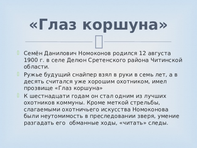 «Глаз коршуна» Семён Данилович Номоконов родился 12 августа 1900 г. в селе Делюн Сретенского района Читинской области. Ружье будущий снайпер взял в руки в семь лет, а в десять считался уже хорошим охотником, имел прозвище «Глаз коршуна» К шестнадцати годам он стал одним из лучших охотников коммуны. Кроме меткой стрельбы, слагаемыми охотничьего искусства Номоконова были неутомимость в преследовании зверя, умение разгадать его обманные ходы, «читать» следы. 