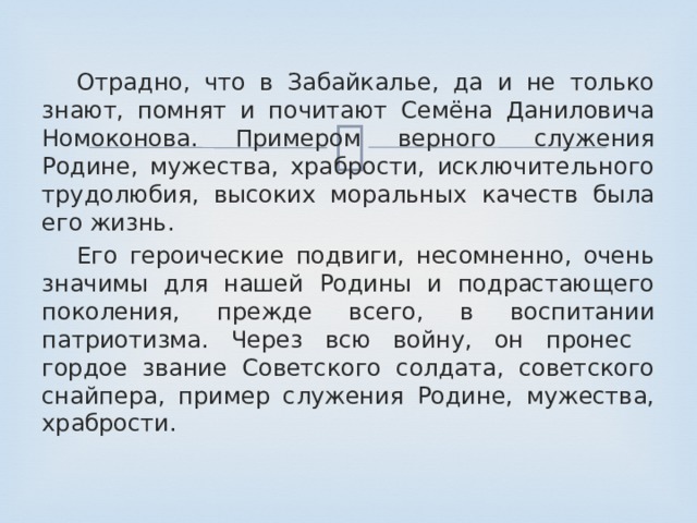  Отрадно, что в Забайкалье, да и не только знают, помнят и почитают Семёна Даниловича Номоконова. Примером верного служения Родине, мужества, храбрости, исключительного трудолюбия, высоких моральных качеств была его жизнь.  Его героические подвиги, несомненно, очень значимы для нашей Родины и подрастающего поколения, прежде всего, в воспитании патриотизма. Через всю войну, он пронес гордое звание Советского солдата, советского снайпера, пример служения Родине, мужества, храбрости. 