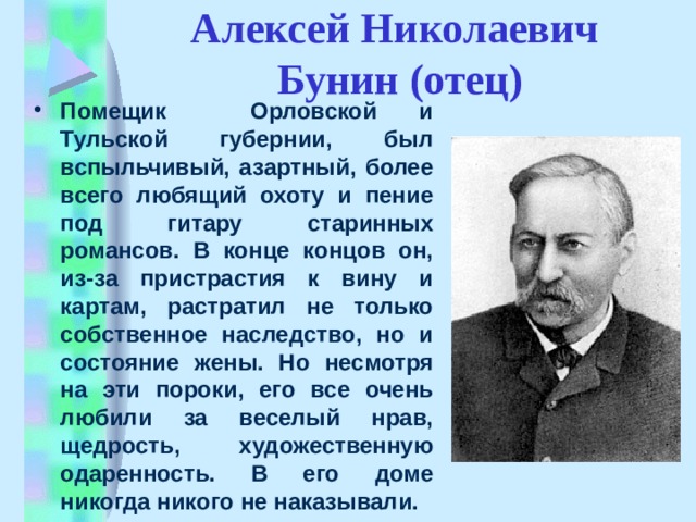   Алексей Николаевич  Бунин (отец) Помещик Орловской и Тульской губернии, был вспыльчивый, азартный, более всего любящий охоту и пение под гитару старинных романсов. В конце концов он, из-за пристрастия к вину и картам, растратил не только собственное наследство, но и состояние жены. Но несмотря на эти пороки, его все очень любили за веселый нрав, щедрость, художественную одаренность. В его доме никогда никого не наказывали. 