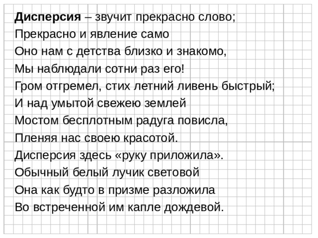 Дисперсия – звучит прекрасно слово; Прекрасно и явление само Оно нам с детства близко и знакомо, Мы наблюдали сотни раз его! Гром отгремел, стих летний ливень быстрый; И над умытой свежею землей Мостом бесплотным радуга повисла, Пленяя нас своею красотой. Дисперсия здесь «руку приложила». Обычный белый лучик световой Она как будто в призме разложила Во встреченной им капле дождевой. 