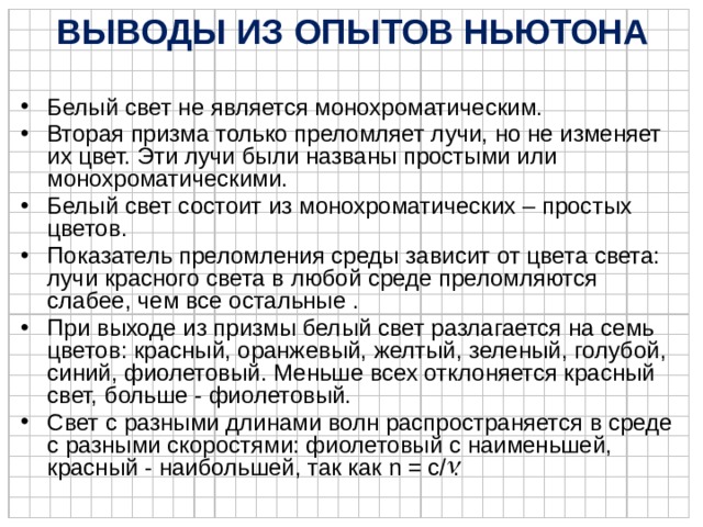 ВЫВОДЫ ИЗ ОПЫТОВ НЬЮТОНА Белый свет не является монохроматическим. Вторая призма только преломляет лучи, но не изменяет их цвет. Эти лучи были названы простыми или монохроматическими. Белый свет состоит из монохроматических – простых цветов. Показатель преломления среды зависит от цвета света: лучи красного света в любой среде преломляются слабее, чем все остальные . При выходе из призмы белый свет разлагается на семь цветов: красный, оранжевый, желтый, зеленый, голубой, синий, фиолетовый. Меньше всех отклоняется красный свет, больше - фиолетовый. Свет с разными длинами волн распространяется в среде с разными скоростями: фиолетовый с наименьшей, красный - наибольшей, так как n = c/ . 
