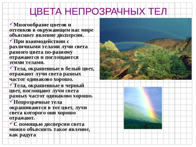 ЦВЕТА НЕПРОЗРАЧНЫХ ТЕЛ Многообразие цветов и оттенков в окружающем нас мире объясняет явление дисперсии. При взаимодействии с различными телами лучи света разного цвета по-разному отражаются и поглощаются этими телами. Тела, окрашенные в белый цвет, отражают лучи света разных частот одинаково хорошо. Тела, окрашенные в черный цвет, поглощают лучи света разных частот одинаково хорошо. Непрозрачные тела окрашиваются в тот цвет, лучи света которого они хорошо отражают. С помощью дисперсии света можно объяснить такое явление, как радуга 