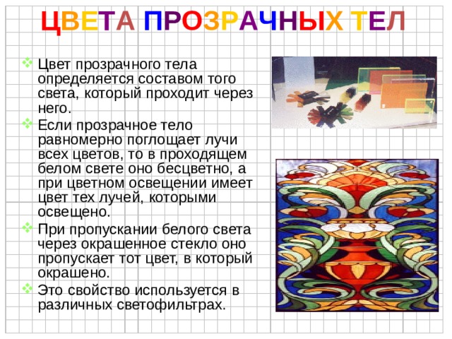 Ц В Е Т А  П Р О З Р А Ч Н Ы Х  Т Е Л Цвет прозрачного тела определяется составом того света, который проходит через него. Если прозрачное тело равномерно поглощает лучи всех цветов, то в проходящем белом свете оно бесцветно, а при цветном освещении имеет цвет тех лучей, которыми освещено. При пропускании белого света через окрашенное стекло оно пропускает тот цвет, в который окрашено. Это свойство используется в различных светофильтрах. 