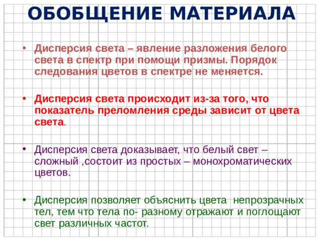 ОБОБЩЕНИЕ МАТЕРИАЛА Дисперсия света – явление разложения белого света в спектр при помощи призмы. Порядок следования цветов в спектре не меняется. Дисперсия света происходит из-за того, что показатель преломления среды зависит от цвета света . Дисперсия света доказывает, что белый свет – сложный ,состоит из простых – монохроматических цветов. Дисперсия позволяет объяснить цвета непрозрачных тел, тем что тела по- разному отражают и поглощают свет различных частот. 