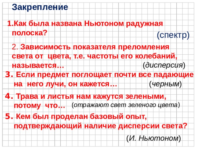 Закрепление Как была названа Ньютоном радужная полоска? Как была названа Ньютоном радужная полоска?  (спектр) 2. Зависимость показателя преломления света от цвета, т.е. частоты его колебаний, называется… ( дисперсия ) 3. Если предмет поглощает почти все падающие  на него лучи, он кажется… ( черным ) 4. Трава и листья нам кажутся зелеными,  потому что… ( отражают свет зеленого цвета ) 5. Кем был проделан базовый опыт,  подтверждающий наличие дисперсии света?  ( И.  Ньютоном )  