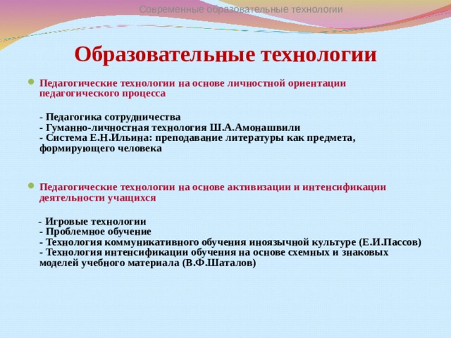 Современные образовательные технологии Образовательные технологии Педагогические технологии на основе личностной ориентации педагогического процесса  - Педагогика сотрудничества  - Гуманно-личностная технология Ш.А.Амонашвили  - Система Е.Н.Ильина: преподавание литературы как предмета, формирующего человека  Педагогические технологии на основе активизации и интенсификации деятельности учащихся    - Игровые технологии  - Проблемное обучение  - Технология коммуникативного обучения иноязычной культуре (Е.И.Пассов)  - Технология интенсификации обучения на основе схемных и знаковых моделей учебного материала (В.Ф.Шаталов)   