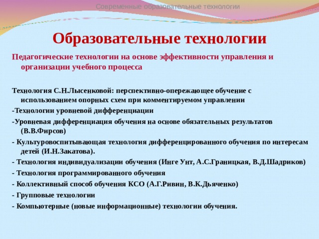 Современные образовательные технологии Образовательные технологии Педагогические технологии на основе эффективности управления и организации учебного процесса  Технология С.Н.Лысенковой: перспективно-опережающее обучение с использованием опорных схем при комментируемом управлении -Технологии уровневой дифференциации -Уровневая дифференциация обучения на основе обязательных результатов (В.В.Фирсов) - Культуровоспитывающая технология дифференцированного обучения по интересам детей (И.Н.Закатова). - Технология индивидуализации обучения (Инге Унт, А.С.Границкая, В.Д.Шадриков) - Технология программированного обучения - Коллективный способ обучения КСО (А.Г.Ривин, В.К.Дьяченко) - Групповые технологии - Компьютерные (новые информационные) технологии обучения.  