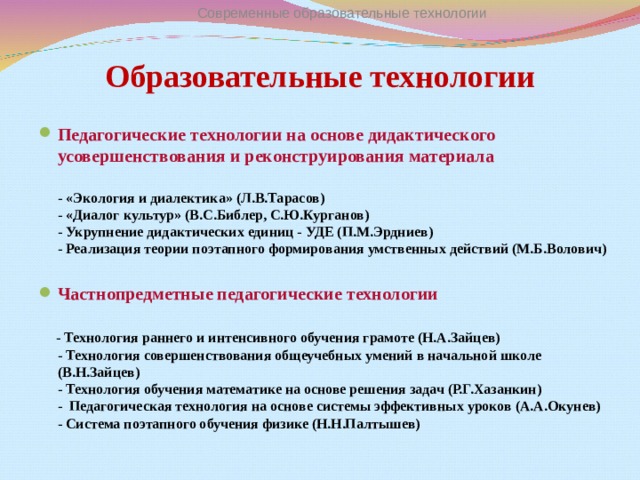 Современные образовательные технологии Образовательные технологии Педагогические технологии на основе дидактического усовершенствования и реконструирования материала  - «Экология и диалектика» (Л.В.Тарасов)  - «Диалог культур» (В.С.Библер, С.Ю.Курганов)  - Укрупнение дидактических единиц - УДЕ (П.М.Эрдниев)  - Реализация теории поэтапного формирования умственных действий (М.Б.Волович)  Частнопредметные педагогические технологии    - Технология раннего и интенсивного обучения грамоте (Н.А.Зайцев)  - Технология совершенствования общеучебных умений в начальной школе (В.Н.Зайцев)  - Технология обучения математике на основе решения задач (Р.Г.Хазанкин)  - Педагогическая технология на основе системы эффективных уроков (А.А.Окунев)  - Система поэтапного обучения физике (Н.Н.Палтышев)   