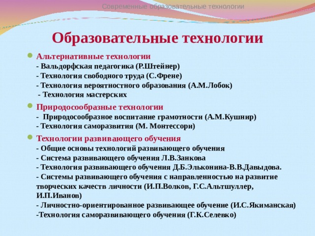 Современные образовательные технологии Образовательные технологии Альтернативные технологии  - Вальдорфская педагогика (Р.Штейнер)  - Технология свободного труда (С.Френе)  - Технология вероятностного образования (А.М.Лобок)  - Технология мастерских Природосообразные технологии  - Природосообразное воспитание грамотности (А.М.Кушнир)  - Технология саморазвития (М. Монтессори) Технологии развивающего обучения  - Общие основы технологий развивающего обучения  - Система развивающего обучения Л.В.Занкова  - Технология развивающего обучения Д.Б.Эльконина-В.В.Давыдова.  - Системы развивающего обучения с направленностью на развитие творческих качеств личности (И.П.Волков, Г.С.Альтшуллер, И.П.Иванов)  - Личностно-ориентированное развивающее обучение (И.С.Якиманская)  -Технология саморазвивающего обучения (Г.К.Селевко)   