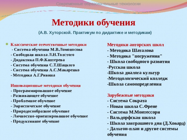 Современные образовательные технологии Методики обучения (А.В. Хуторской. Практикум по дидактике и методикам) Классические отечественные методики  - Система обучения М.В.Ломоносова  - Свободная школа Л.Н.Толстого  - Дидактика П.Ф.Каптерева  - Система обучения С.Т.Шацкого  - Система обучения А.С.Макаренко  - Методика А.Г.Ривина   Инновационные методики обучения  - Программированное обучение  - Развивающее обучение  - Проблемное обучение  - Эвристическое обучение  - Природосообразное обучение  - Личностно-ориентированное обучение  - Продуктивное обучение     Методики авторских школ  - Методика Шаталова  - Методика 