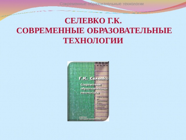 Современные образовательные технологии СЕЛЕВКО Г.К.  СОВРЕМЕННЫЕ ОБРАЗОВАТЕЛЬНЫЕ ТЕХНОЛОГИИ 