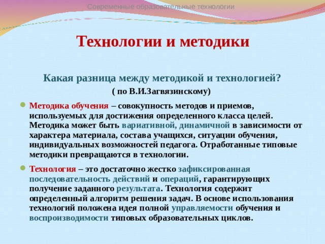 Современные образовательные технологии Технологии и методики Какая разница между методикой и технологией? ( по В.И.Загвязинскому) Методика обучения – совокупность методов и приемов, используемых для достижения определенного класса целей. Методика может быть вариативной, динамичной в зависимости от характера материала, состава учащихся, ситуации обучения, индивидуальных возможностей педагога. Отработанные типовые методики превращаются в технологии. Технология – это достаточно жестко зафиксированная последовательность действий и операций , гарантирующих получение заданного результата . Технология содержит определенный алгоритм решения задач. В основе использования технологий положена идея полной управляемости обучения и воспроизводимости типовых образовательных циклов.  