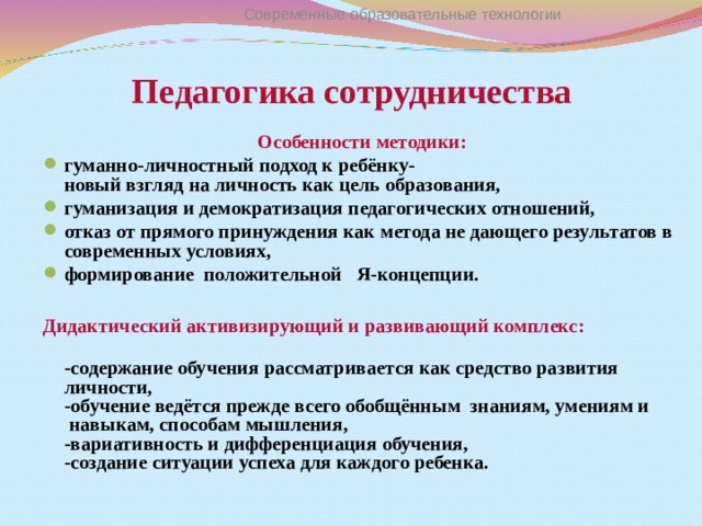 Современные образовательные технологии Педагогика сотрудничества   Особенности методики : гуманно-личностный подход к ребёнку-  новый взгляд на личность как цель образования, гуманизация и демократизация педагогических отношений, отказ от прямого принуждения как метода не дающего результатов в современных условиях, формирование положительной Я-концепции.  Дидактический активизирующий и развивающий комплекс :  -содержание обучения рассматривается как средство развития личности,  -обучение ведётся прежде всего обобщённым знаниям, умениям и навыкам, способам мышления,  -вариативность и дифференциация обучения,  -создание ситуации успеха для каждого ребенка.   