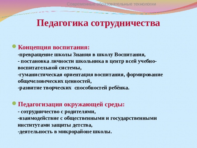 Современные образовательные технологии Педагогика сотрудничества   Концепция воспитания :  - превращение школы Знания в школу Воспитания,  - постановка личности школьника в центр всей учебно- воспитательной системы,  -гуманистическая ориентация воспитания, формирование общечеловеческих ценностей,  -развитие творческих способностей ребёнка.  Педагогизация окружающей среды :  - сотрудничество с родителями,  -взаимодействие с общественными и государственными институтами защиты детства,  -деятельность в микрорайоне школы. 