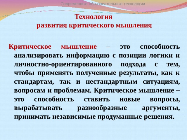 Современные образовательные технологии Технология  развития критического мышления   Критическое мышление – это способность анализировать информацию с позиции логики и личностно-ориентированного подхода с тем, чтобы применять полученные результаты, как к стандартам, так и нестандартным ситуациям, вопросам и проблемам. Критическое мышление – это способность ставить новые вопросы, вырабатывать разнообразные аргументы, принимать независимые продуманные решения.  