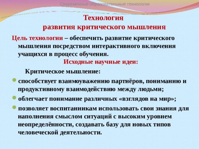 Современные образовательные технологии Технология  развития критического мышления   Цель технологии – обеспечить развитие критического мышления посредством интерактивного включения учащихся в процесс обучения. Исходные научные идеи:  Критическое мышление: способствует взаимоуважению партнёров, пониманию и продуктивному взаимодействию между людьми; облегчает понимание различных «взглядов на мир»; позволяет воспитанникам использовать свои знания для наполнения смыслом ситуаций с высоким уровнем неопределённости, создавать базу для новых типов человеческой деятельности.  