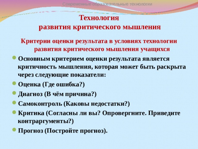 Современные образовательные технологии Технология  развития критического мышления   Критерии оценки результата в условиях технологии развития критического мышления учащихся Основным критерием оценки результата является критичность мышления, которая может быть раскрыта через следующие показатели: Оценка (Где ошибка?) Диагноз (В чём причина?) Самоконтроль (Каковы недостатки?) Критика (Согласны ли вы? Опровергните. Приведите контраргументы?) Прогноз (Постройте прогноз).   