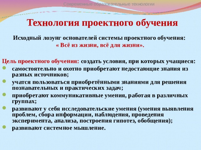 Технология проектного обучения Современные образовательные технологии Исходный лозунг основателей системы проектного обучения:  « Всё из жизни, всё для жизни».  Цель проектного обучения: создать условия, при которых учащиеся: самостоятельно и охотно приобретают недостающие знания из разных источников; учатся пользоваться приобретёнными знаниями для решения познавательных и практических задач; приобретают коммуникативные умения, работая в различных группах; развивают у себя исследовательские умения (умения выявления проблем, сбора информации, наблюдения, проведения эксперимента, анализа, построения гипотез, обобщения); развивают системное мышление.  