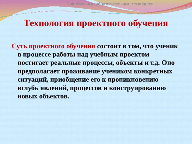 Современные образовательные технологии Технология проектного обучения Суть проектного обучения состоит в том, что ученик в процессе работы над учебным проектом постигает реальные процессы, объекты и т.д. Оно предполагает проживание учеником конкретных ситуаций, приобщение его к проникновению вглубь явлений, процессов и конструированию новых объектов.  