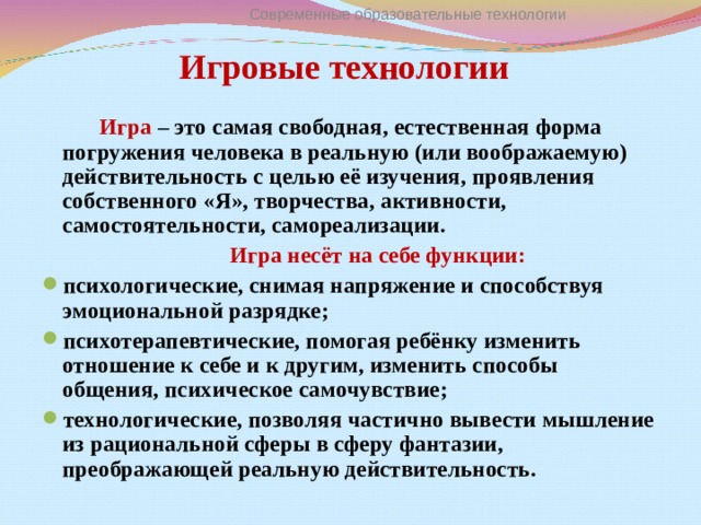 Современные образовательные технологии Игровые технологии     Игра – это самая свободная, естественная форма погружения человека в реальную (или воображаемую) действительность с целью её изучения, проявления собственного «Я», творчества, активности, самостоятельности, самореализации.   Игра несёт на себе функции: психологические, снимая напряжение и способствуя эмоциональной разрядке; психотерапевтические, помогая ребёнку изменить отношение к себе и к другим, изменить способы общения, психическое самочувствие; технологические, позволяя частично вывести мышление из рациональной сферы в сферу фантазии, преображающей реальную действительность.  