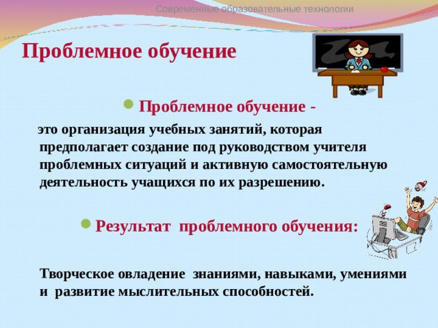 Современные образовательные технологии Проблемное обучение   Проблемное обучение -  это организация учебных занятий, которая предполагает создание под руководством учителя проблемных ситуаций и активную самостоятельную деятельность учащихся по их разрешению.  Результат проблемного обучения :   Творческое овладение знаниями, навыками, умениями и развитие мыслительных способностей.   