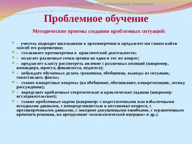 Проблемное обучение Современные образовательные технологии Методические приемы создания проблемных ситуаций:  -   учитель подводит школьников к противоречию и предлагает им самим найти способ его разрешения; -   сталкивает противоречия в практической деятельности; -   излагает различные точки зрения на один и тот же вопрос; -   предлагает классу рассмотреть явление с различных позиций (например, командира, юриста, финансиста, педагога); -   побуждает обучаемых делать сравнения, обобщения, выводы из ситуации, сопоставлять факты; -   ставит конкретные вопросы (на обобщение, обоснование, конкретизацию, логику рассуждения); -   определяет проблемные теоретические и практические задания (например: исследовательские); -   ставит проблемные задачи (например: с недостаточными или избыточными исходными данными, с неопределенностью в постановке вопроса, с противоречивыми данными, с заведомо допущенными ошибками, с ограниченным временем решения, на преодоление «психологической инерции» и др.). 