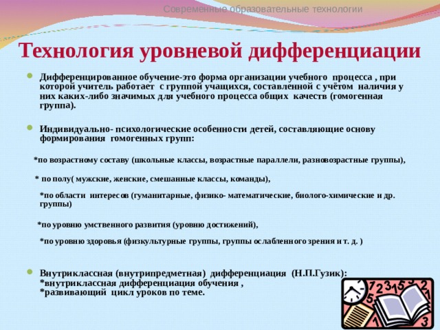 Современные образовательные технологии Технология уровневой дифференциации   Дифференцированное обучение-это форма организации учебного процесса , при которой учитель работает с группой учащихся, составленной с учётом наличия у них каких-либо значимых для учебного процесса общих качеств (гомогенная группа).  Индивидуально- психологические особенности детей, составляющие основу формирования гомогенных групп :    *по возрастному составу (школьные классы, возрастные параллели, разновозрастные группы),    * по полу( мужские, женские, смешанные классы, команды),   *по области интересов (гуманитарные, физико- математические, биолого-химические и др. группы)   *по уровню умственного развития (уровню достижений),   *по уровню здоровья (физкультурные группы, группы ослабленного зрения и т. д. )   Внутриклассная (внутрипредметная) дифференциация (Н.П.Гузик) :  *внутриклассная дифференциация обучения ,  *развивающий цикл уроков по теме. 