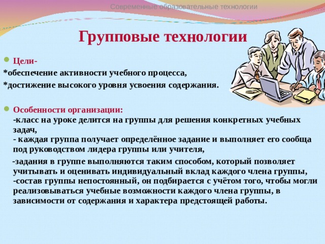 Современные образовательные технологии Групповые технологии Цели- *обеспечение активности учебного процесса, *достижение высокого уровня усвоения содержания.  Особенности организации :  - класс на уроке делится на группы для решения конкретных учебных задач,  - каждая группа получает определённое задание и выполняет его сообща под руководством лидера группы или учителя,  -задания в группе выполняются таким способом, который позволяет учитывать и оценивать индивидуальный вклад каждого члена группы,  -состав группы непостоянный, он подбирается с учётом того, чтобы могли реализовываться учебные возможности каждого члена группы, в зависимости от содержания и характера предстоящей работы.   