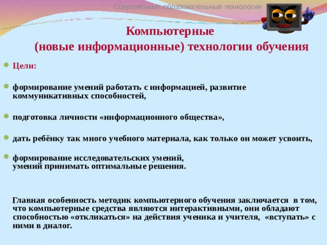 Современные образовательные технологии Компьютерные  (новые информационные) технологии обучения Цели:  формирование умений работать с информацией, развитие коммуникативных способностей,  подготовка личности «информационного общества»,  дать ребёнку так много учебного материала, как только он может усвоить,   формирование исследовательских умений,  умений принимать оптимальные решения.    Главная особенность методик компьютерного обучения заключается в том, что компьютерные средства являются интерактивными, они обладают способностью «откликаться» на действия ученика и учителя, «вступать» с ними в диалог.     