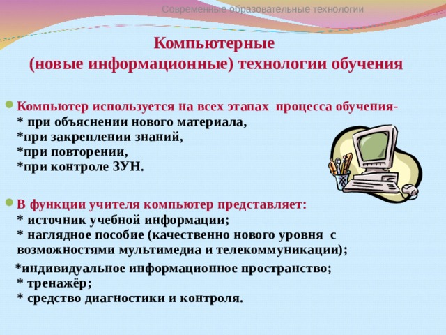 Современные образовательные технологии Компьютерные  (новые информационные) технологии обучения Компьютер используется на всех этапах процесса обучения-  * при объяснении нового материала,  *при закреплении знаний,  *при повторении,  *при контроле ЗУН.  В функции учителя компьютер представляет :  * источник учебной информации;  * наглядное пособие (качественно нового уровня с возможностями мультимедиа и телекоммуникации);  *индивидуальное информационное пространство;  * тренажёр;  * средство диагностики и контроля.   