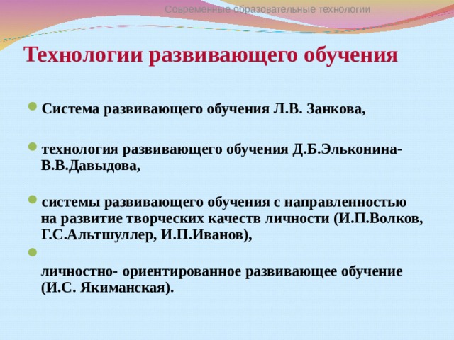 Современные образовательные технологии Технологии развивающего обучения Система развивающего обучения Л.В. Занкова,  технология развивающего обучения Д.Б.Эльконина-  В.В.Давыдова,   системы развивающего обучения с направленностью на развитие творческих качеств личности (И.П.Волков, Г.С.Альтшуллер, И.П.Иванов),  личностно- ориентированное развивающее обучение (И.С. Якиманская).  