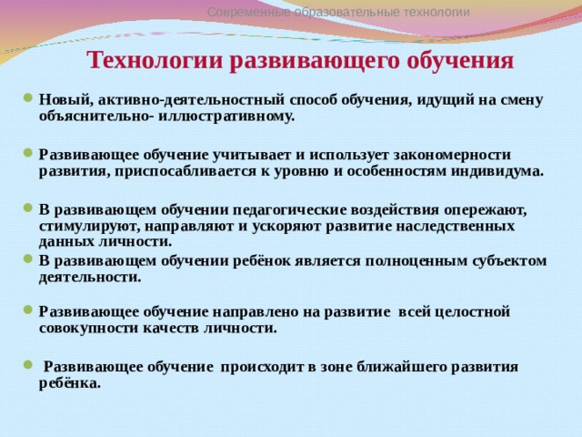 Технологии развивающего обучения Современные образовательные технологии Новый, активно-деятельностный способ обучения, идущий на смену объяснительно- иллюстративному.  Развивающее обучение учитывает и использует закономерности развития, приспосабливается к уровню и особенностям индивидума.  В развивающем обучении педагогические воздействия опережают, стимулируют, направляют и ускоряют развитие наследственных данных личности. В развивающем обучении ребёнок является полноценным субъектом деятельности.   Развивающее обучение направлено на развитие всей целостной совокупности качеств личности.   Развивающее обучение происходит в зоне ближайшего развития ребёнка.  