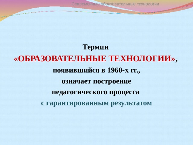 Современные образовательные технологии Термин «ОБРАЗОВАТЕЛЬНЫЕ ТЕХНОЛОГИИ» ,  появившийся в 1960-х гг.,  означает построение педагогического процесса с гарантированным результатом  